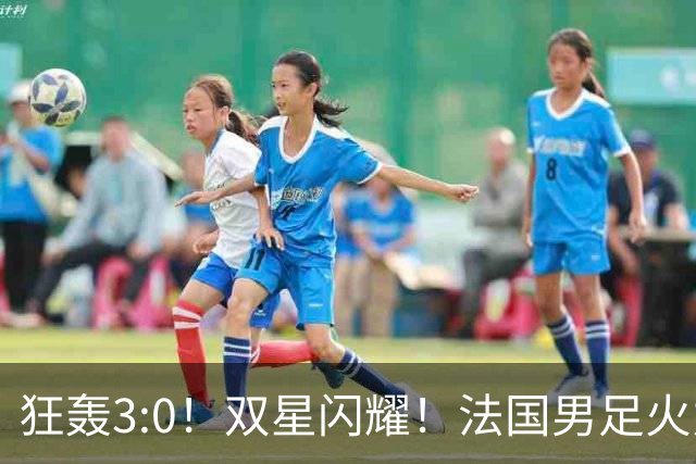 狂轰3:0！双星闪耀！法国男足火力猛，姆巴佩和登贝莱把对手打崩盘